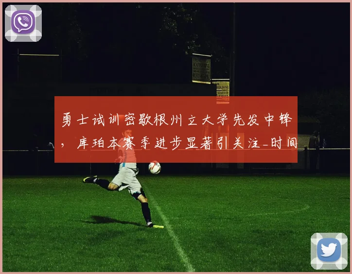 勇士试训密歇根州立大学先发中锋，库珀本赛季进步显著引关注_时间_1_CBA