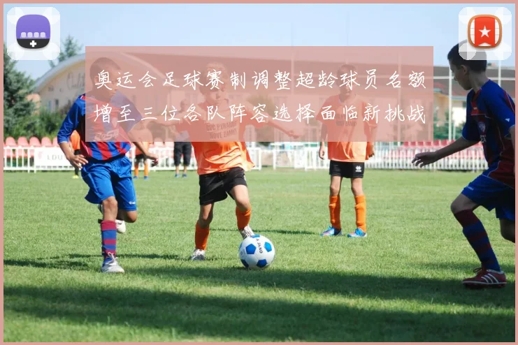 奥运会足球赛制调整超龄球员名额增至三位各队阵容选择面临新挑战