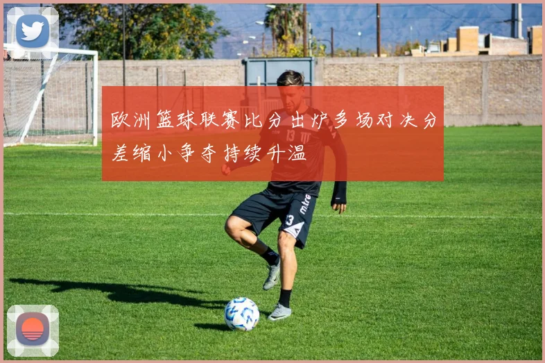 欧洲篮球联赛比分出炉多场对决分差缩小争夺持续升温