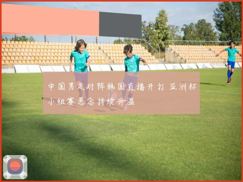 中国男足对阵韩国直播开打 亚洲杯小组赛悬念持续升温