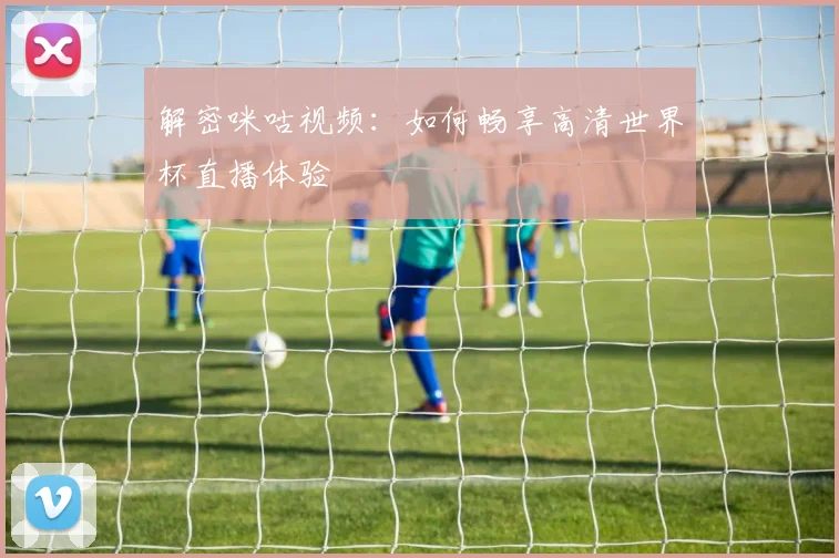 解密咪咕视频：如何畅享高清世界杯直播体验