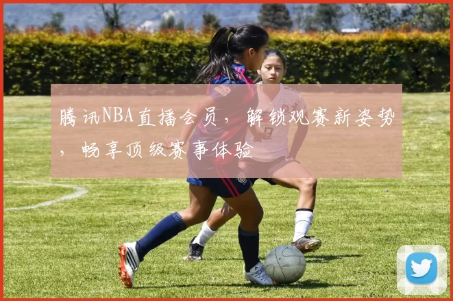 腾讯NBA直播会员,解锁观赛新姿势,畅享顶级赛事体验