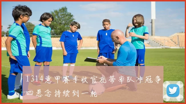 1314意甲赛季收官孔蒂率队冲冠争四悬念持续到一轮