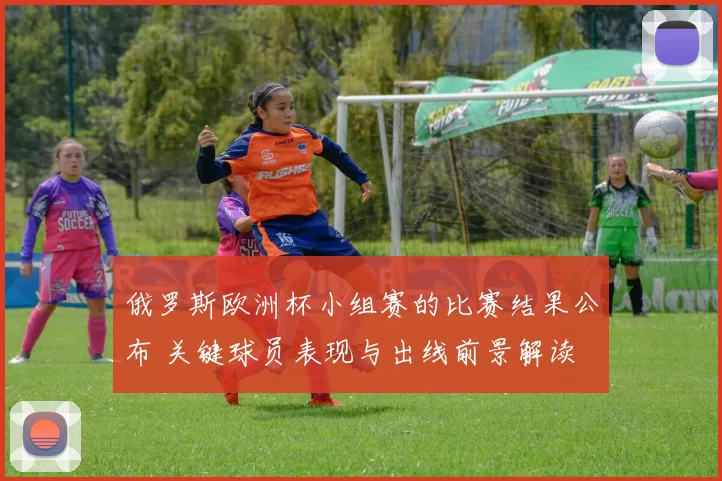 俄罗斯欧洲杯小组赛的比赛结果公布 关键球员表现与出线前景解读