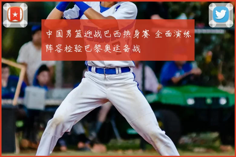 中国男篮迎战巴西热身赛 全面演练阵容检验巴黎奥运备战