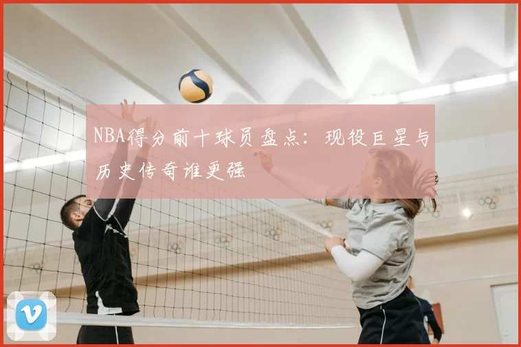 NBA得分前十球员盘点：现役巨星与历史传奇谁更强