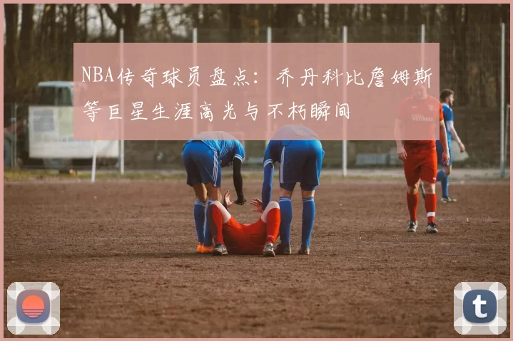 NBA传奇球员盘点：乔丹科比詹姆斯等巨星生涯高光与不朽瞬间