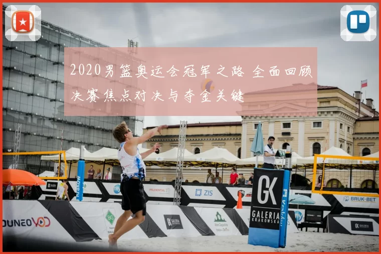 2020男篮奥运会冠军之路 全面回顾决赛焦点对决与夺金关键