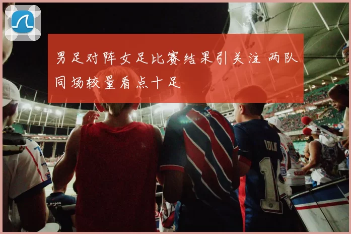 男足对阵女足比赛结果引关注 两队同场较量看点十足