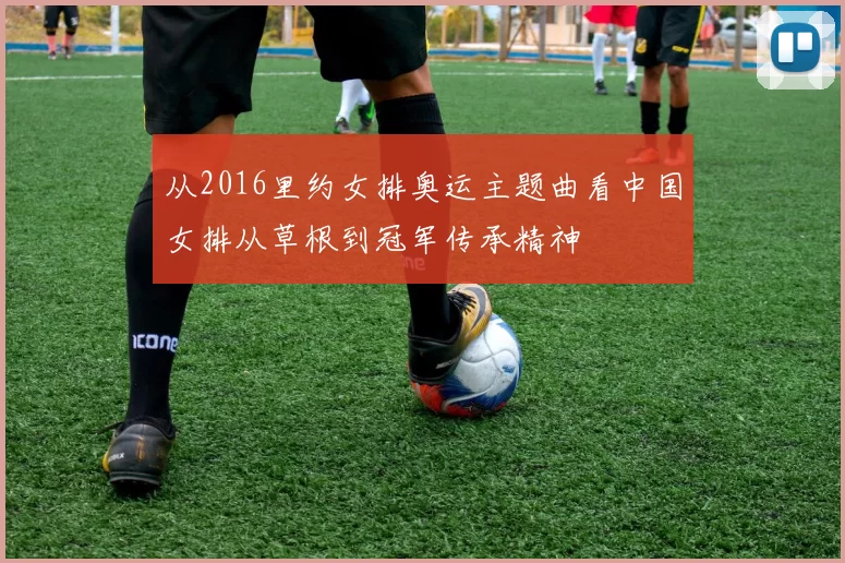 从2016里约女排奥运主题曲看中国女排从草根到冠军传承精神