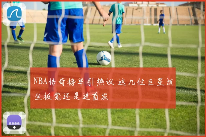 NBA传奇榜单引热议 这几位巨星该坐板凳还是进首发