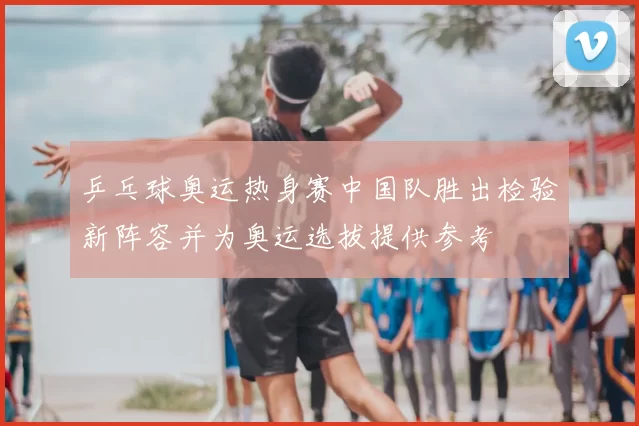 乒乓球奥运热身赛中国队胜出检验新阵容并为奥运选拔提供参考