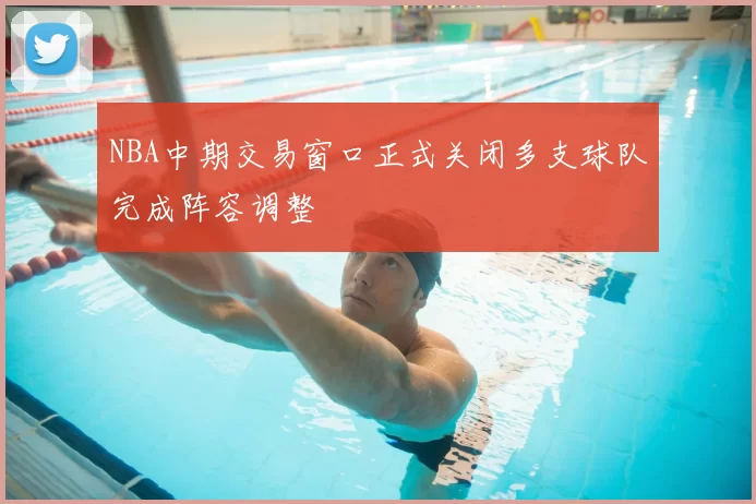 NBA中期交易窗口正式关闭多支球队完成阵容调整
