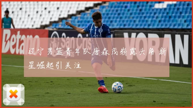 辽宁男篮青年队唐森茂崭露头角 新星崛起引关注