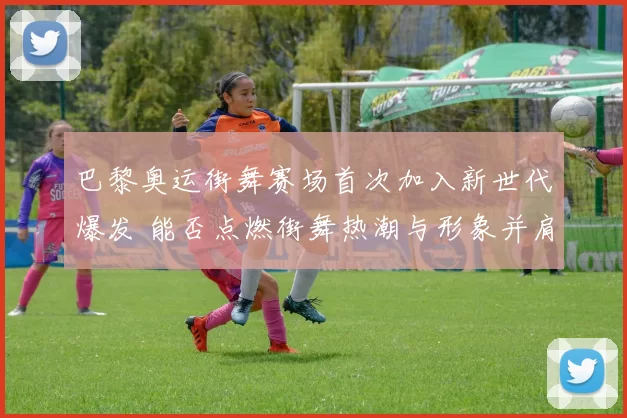 巴黎奥运街舞赛场首次加入新世代爆发 能否点燃街舞热潮与形象并肩