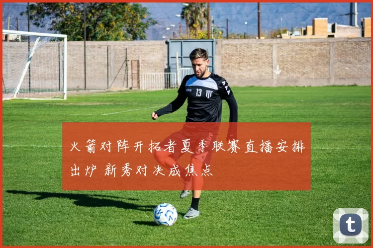 火箭对阵开拓者夏季联赛直播安排出炉 新秀对决成焦点