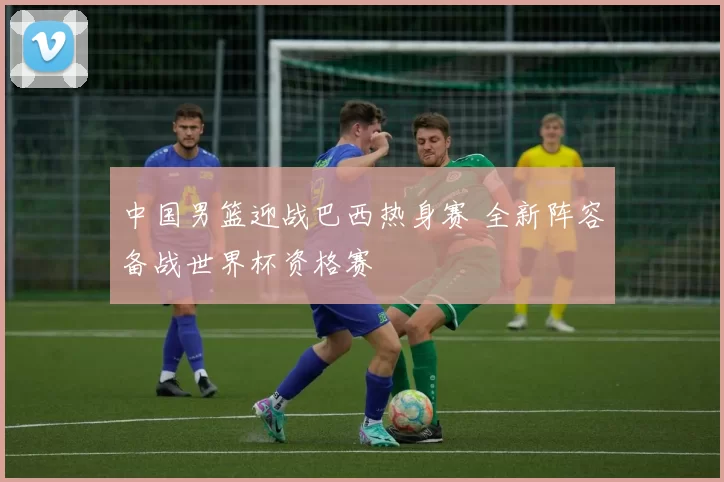 中国男篮迎战巴西热身赛 全新阵容备战世界杯资格赛