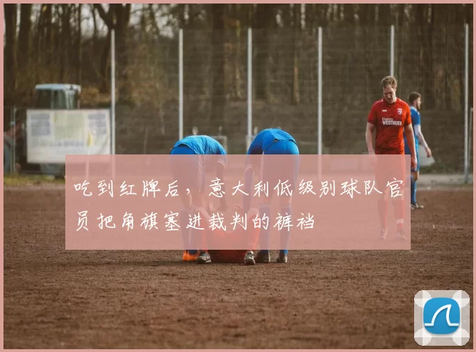 吃到红牌后，意大利低级别球队官员把角旗塞进裁判的裤裆
