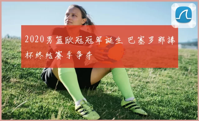 2020男篮欧冠冠军诞生 巴塞罗那捧杯终结赛季争夺