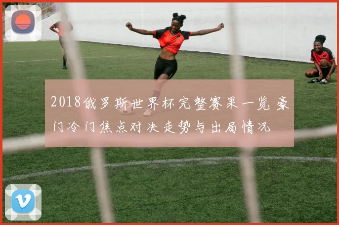 2018俄罗斯世界杯完整赛果一览 豪门冷门焦点对决走势与出局情况