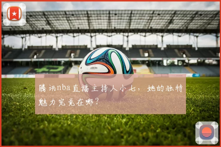 腾讯nba直播主持人小七,她的独特魅力究竟在哪?