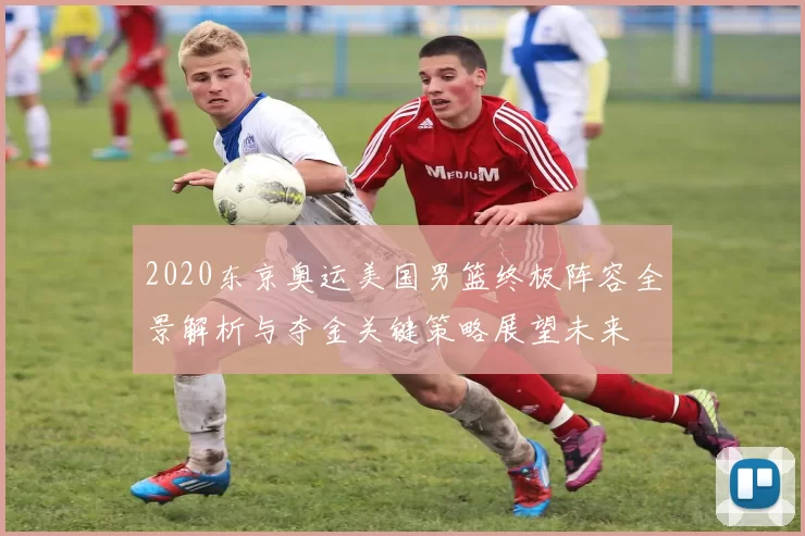 2020东京奥运美国男篮终极阵容全景解析与夺金关键策略展望未来