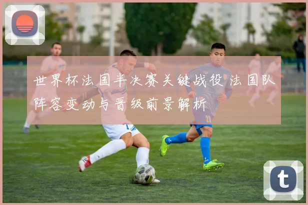 世界杯法国半决赛关键战役 法国队阵容变动与晋级前景解析