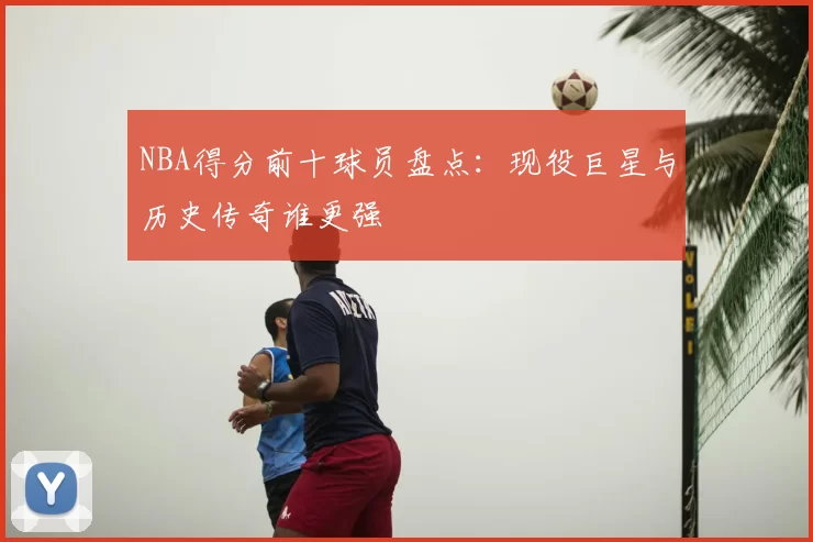 NBA得分前十球员盘点：现役巨星与历史传奇谁更强