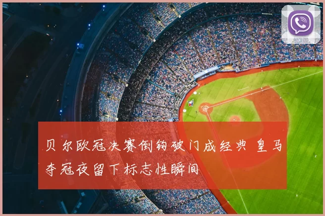 贝尔欧冠决赛倒钩破门成经典 皇马夺冠夜留下标志性瞬间