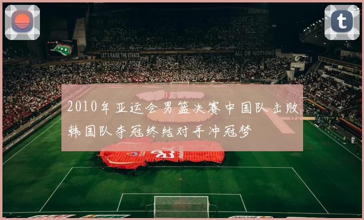 2010年亚运会男篮决赛中国队击败韩国队夺冠终结对手冲冠梦