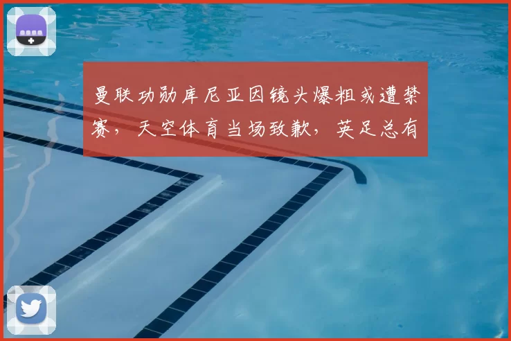 曼联功勋库尼亚因镜头爆粗或遭禁赛，天空体育当场致歉，英足总有望追责_比赛_欧冠_阿森纳