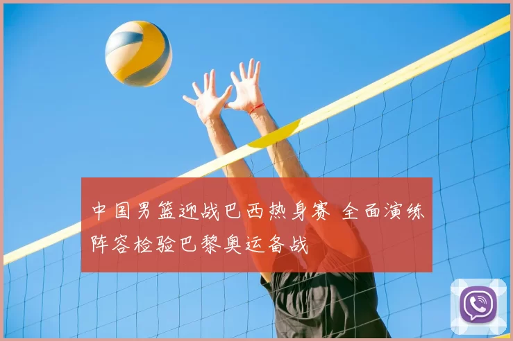 中国男篮迎战巴西热身赛 全面演练阵容检验巴黎奥运备战