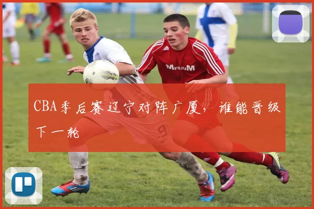 CBA季后赛辽宁对阵广厦,谁能晋级下一轮