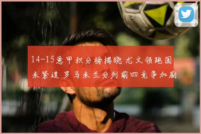 14-15意甲积分榜揭晓 尤文领跑国米紧追 罗马米兰分列前四竞争加剧