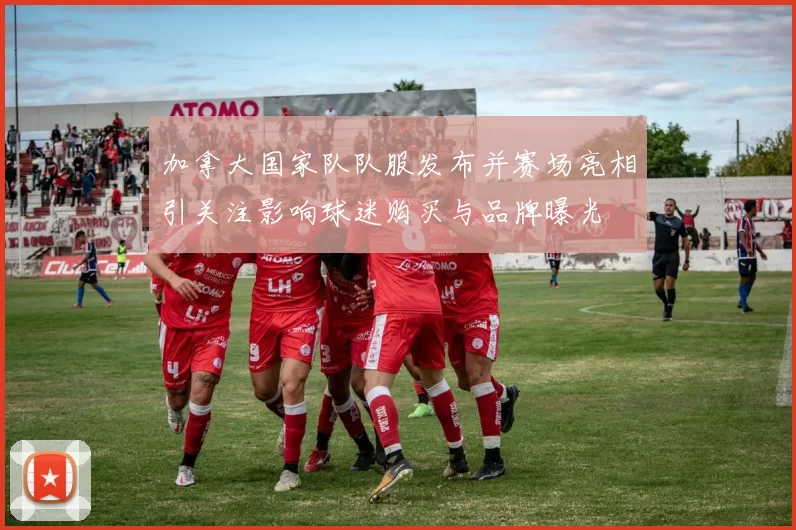 加拿大国家队队服发布并赛场亮相引关注影响球迷购买与品牌曝光