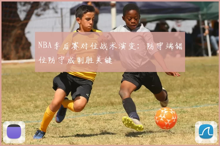 NBA季后赛对位战术演变:防守端错位防守成制胜关键