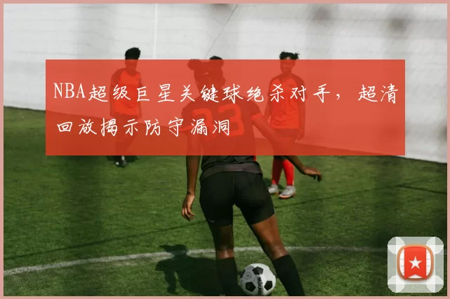 NBA超级巨星关键球绝杀对手，超清回放揭示防守漏洞