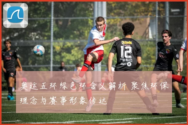 奥运五环绿色环含义解析 聚焦环保理念与赛事形象传达