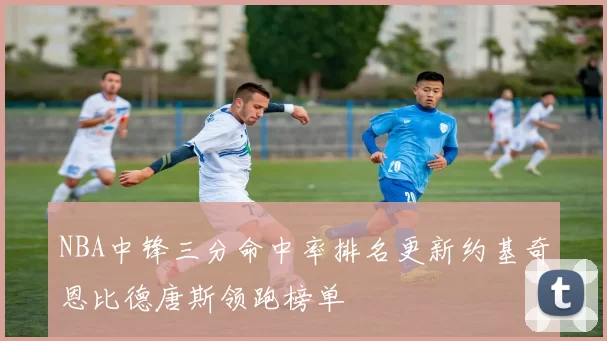 NBA中锋三分命中率排名更新约基奇恩比德唐斯领跑榜单