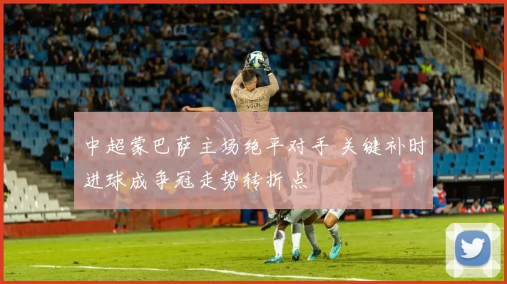 中超蒙巴萨主场绝平对手 关键补时进球成争冠走势转折点