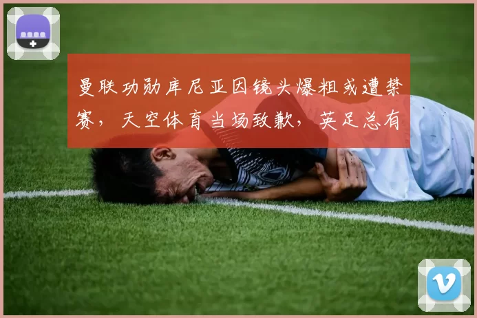 曼联功勋库尼亚因镜头爆粗或遭禁赛，天空体育当场致歉，英足总有望追责_比赛_欧冠_阿森纳