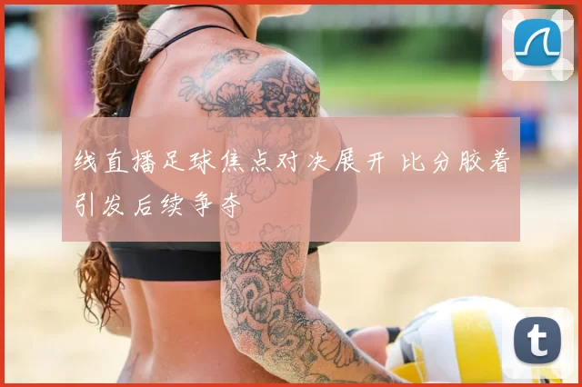 线直播足球焦点对决展开 比分胶着引发后续争夺