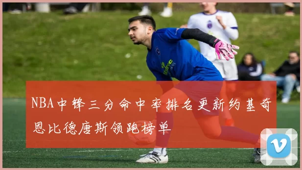 NBA中锋三分命中率排名更新约基奇恩比德唐斯领跑榜单