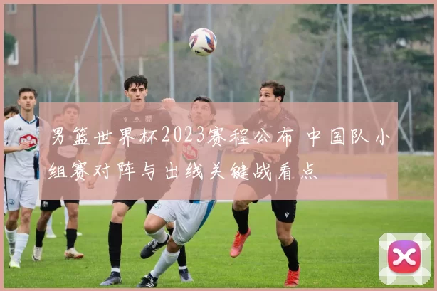 男篮世界杯2023赛程公布 中国队小组赛对阵与出线关键战看点