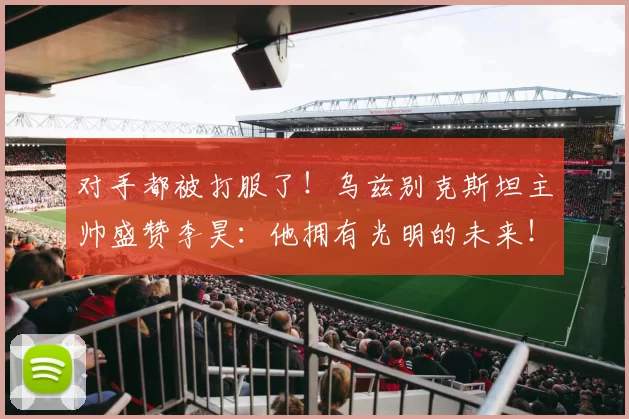 对手都被打服了！乌兹别克斯坦主帅盛赞李昊：他拥有光明的未来！