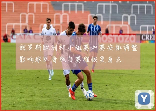 俄罗斯欧洲杯小组赛加赛安排调整影响球队晋级与赛程恢复看点