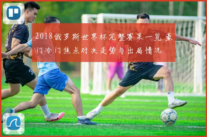 2018俄罗斯世界杯完整赛果一览 豪门冷门焦点对决走势与出局情况