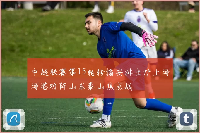 中超联赛第15轮转播安排出炉上海海港对阵山东泰山焦点战