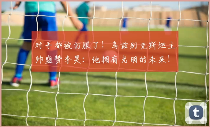 对手都被打服了！乌兹别克斯坦主帅盛赞李昊：他拥有光明的未来！