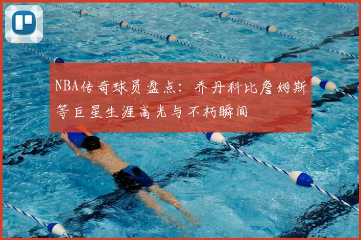 NBA传奇球员盘点：乔丹科比詹姆斯等巨星生涯高光与不朽瞬间